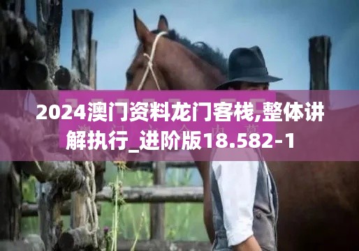 2024澳门资料龙门客栈,整体讲解执行_进阶版18.582-1