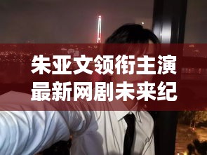 朱亚文主演新网剧未来纪元，科技革新引领智能生活新纪元！