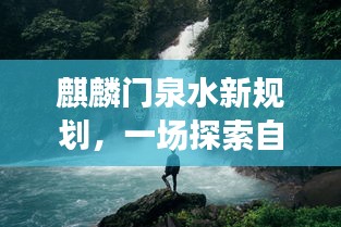 麒麟门泉水新规划，探寻自然美景之旅，心灵宁静之旅