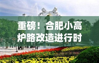 合肥小高炉路改造最新动态，改造进展全面解析！