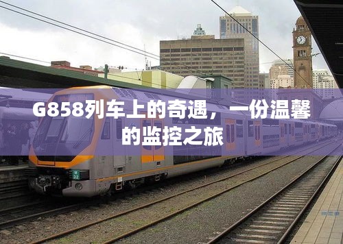 G858列车上的温馨监控之旅，奇遇与情感交织的旅程