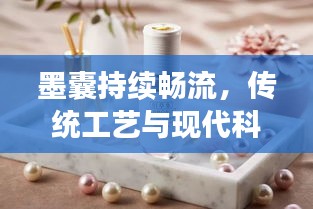 墨囊持续畅流，传统工艺与现代科技的完美融合