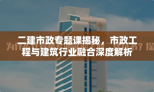 二建市政专题课揭秘，市政工程与建筑行业融合深度解析