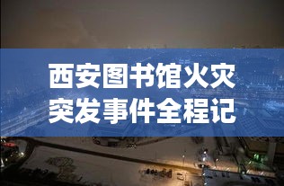 西安图书馆火灾突发事件全程记录，惊险瞬间曝光！