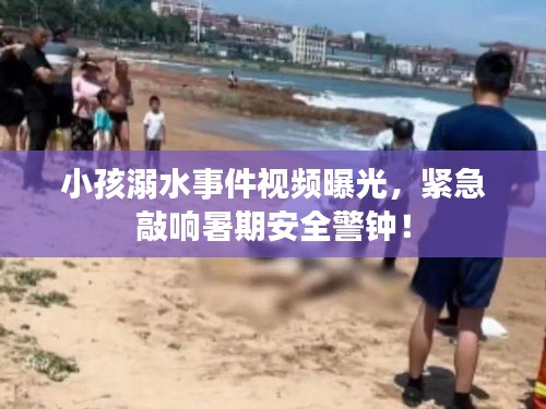 小孩溺水事件视频曝光，紧急敲响暑期安全警钟！