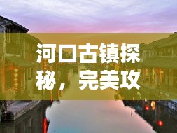 河口古镇探秘，完美攻略，带你领略古镇魅力！