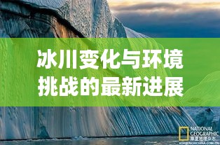 冰川变化与环境挑战的最新进展揭秘，冰川区新闻头条独家报道