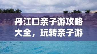 丹江口亲子游攻略大全，玩转亲子游，尽享美好时光！