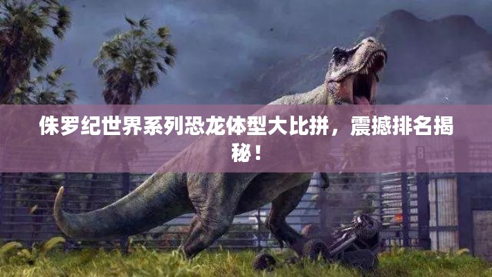 侏罗纪世界系列恐龙体型大比拼，震撼排名揭秘！